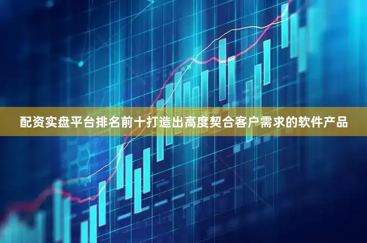 配资实盘平台排名前十打造出高度契合客户需求的软件产品