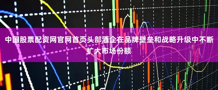 中国股票配资网官网首页头部酒企在品牌壁垒和战略升级中不断扩大市场份额